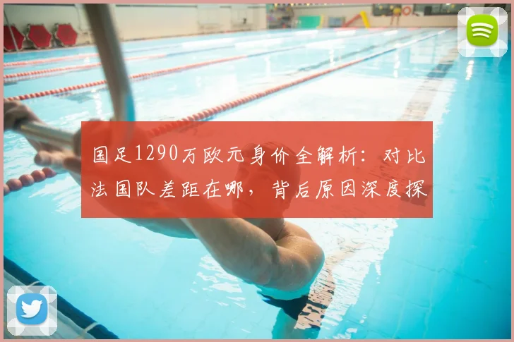 国足1290万欧元身价全解析:对比法国队差距在哪,背后原因深度探讨
