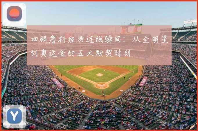 回顾詹科经典连线瞬间:从全明星到奥运会的五大默契时刻