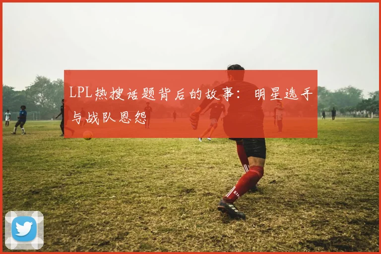 LPL热搜话题背后的故事:明星选手与战队恩怨