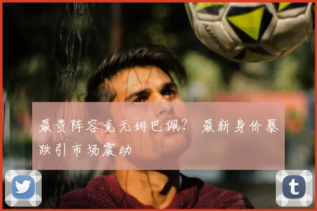最贵阵容竟无姆巴佩? 最新身价暴跌引市场震动