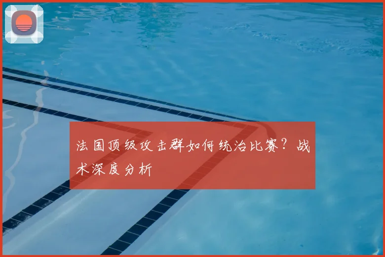 法国顶级攻击群如何统治比赛?战术深度分析