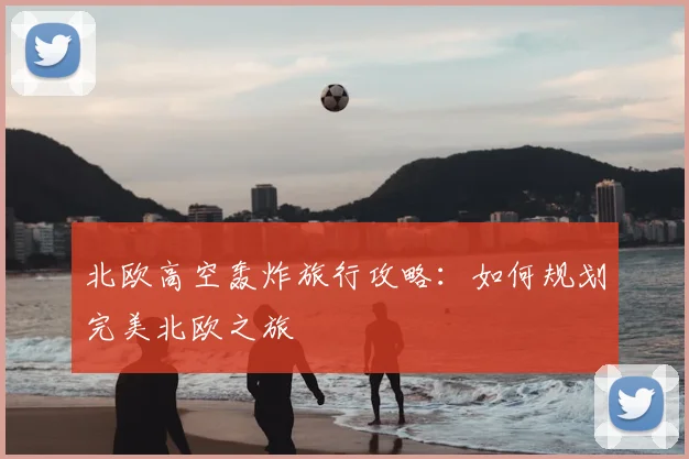 北欧高空轰炸旅行攻略:如何规划完美北欧之旅