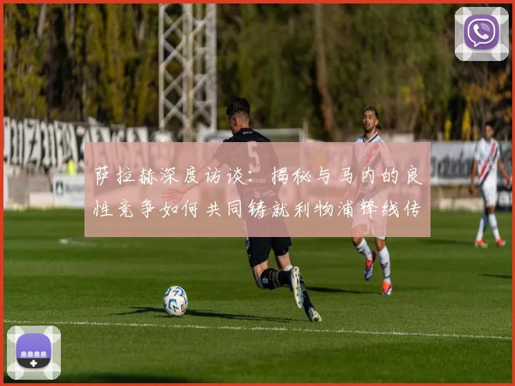萨拉赫深度访谈:揭秘与马内的良性竞争如何共同铸就利物浦锋线传奇