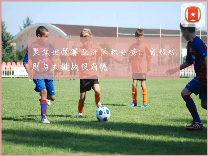 聚焦世预赛亚洲区积分榜:晋级规则与关键战役前瞻