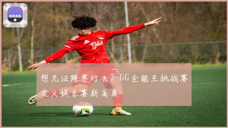 想见证跨界对决?GG全能王挑战赛定义娱乐赛新高度