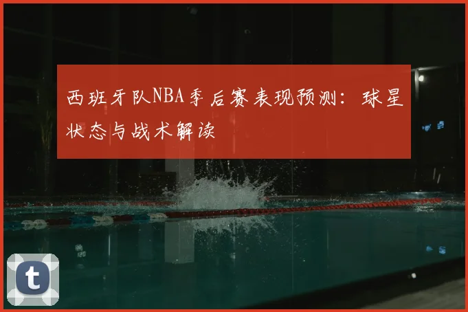 西班牙队NBA季后赛表现预测:球星状态与战术解读