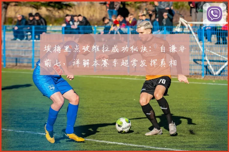 埃梅里点破维拉成功秘诀:自谦非前七,详解本赛季超常发挥真相