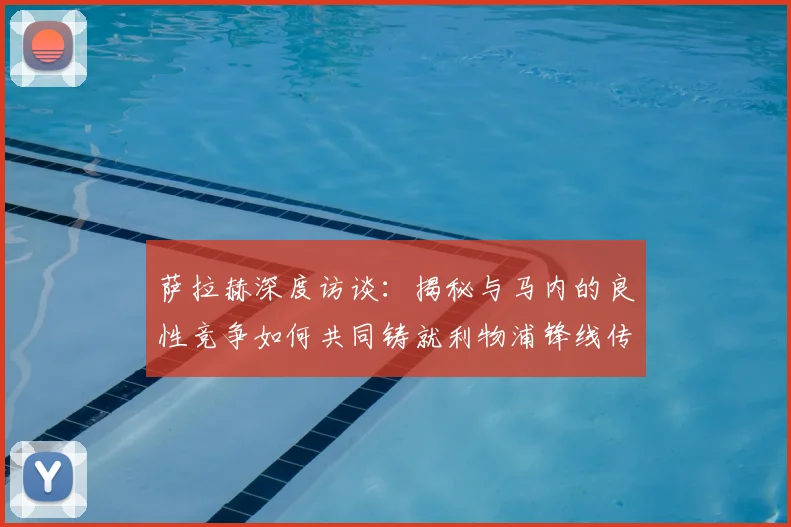 萨拉赫深度访谈：揭秘与马内的良性竞争如何共同铸就利物浦锋线传奇