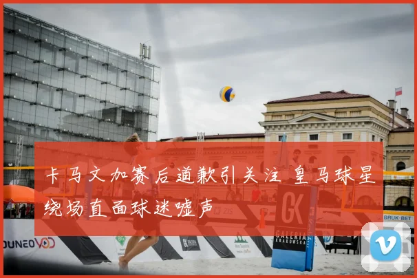卡马文加赛后道歉引关注 皇马球星绕场直面球迷嘘声