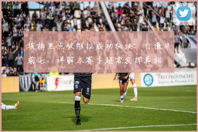 埃梅里点破维拉成功秘诀:自谦非前七,详解本赛季超常发挥真相
